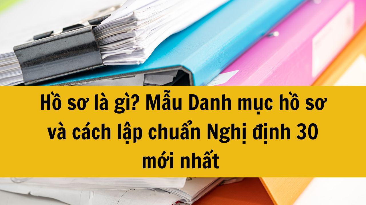 Hồ sơ là gì? Mẫu Danh mục hồ sơ và cách lập chuẩn Nghị định 30 mới nhất 2025