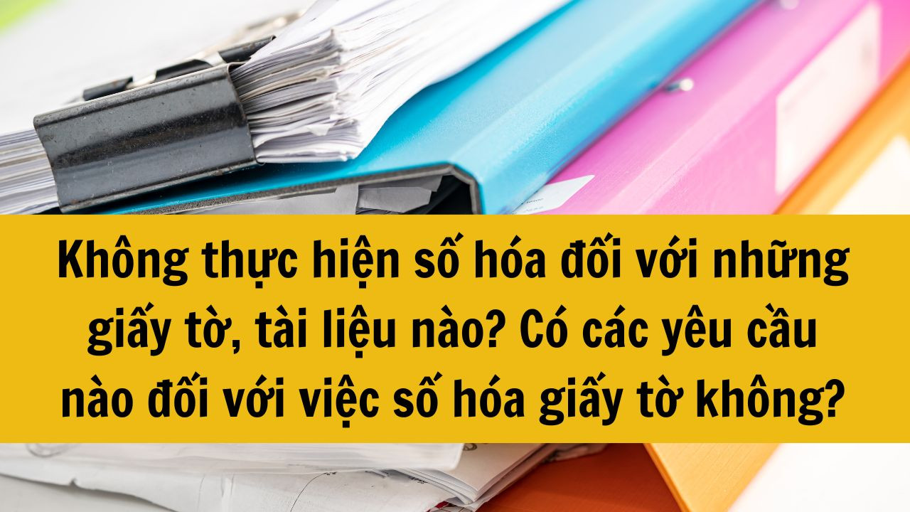 Không thực hiện số hóa đối với những giấy tờ, tài liệu nào? Có các yêu cầu nào đối với việc số hóa giấy tờ không?