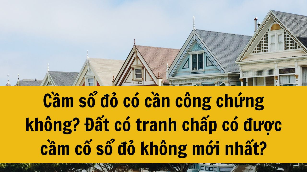 Cầm sổ đỏ có cần công chứng không? Đất có tranh chấp có được cầm cố sổ đỏ không mới nhất 2025?