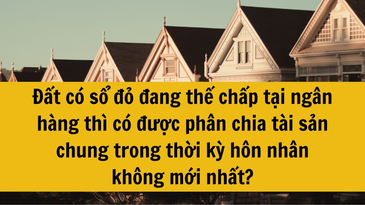 Đất có sổ đỏ đang thế chấp tại ngân hàng thì có được phân chia tài sản chung trong thời kỳ hôn nhân không mới nhất 2025?