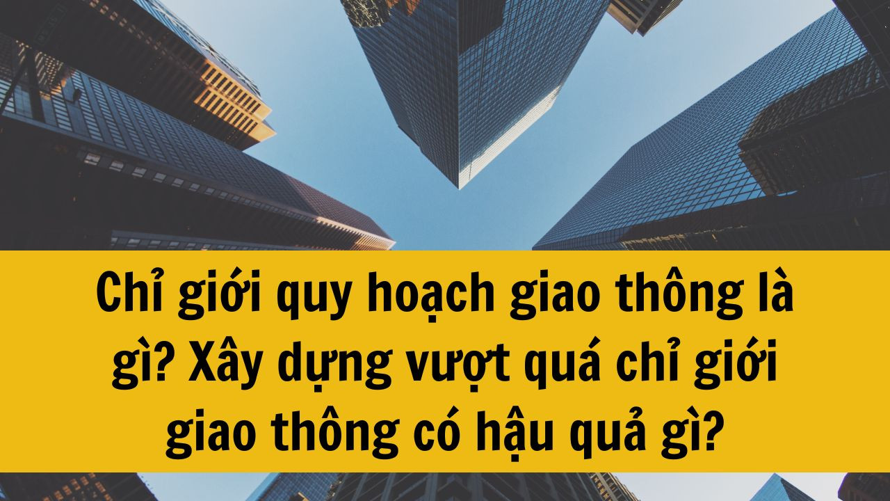 Chỉ giới quy hoạch giao thông là gì? Xây dựng vượt quá chỉ giới giao thông có hậu quả gì?