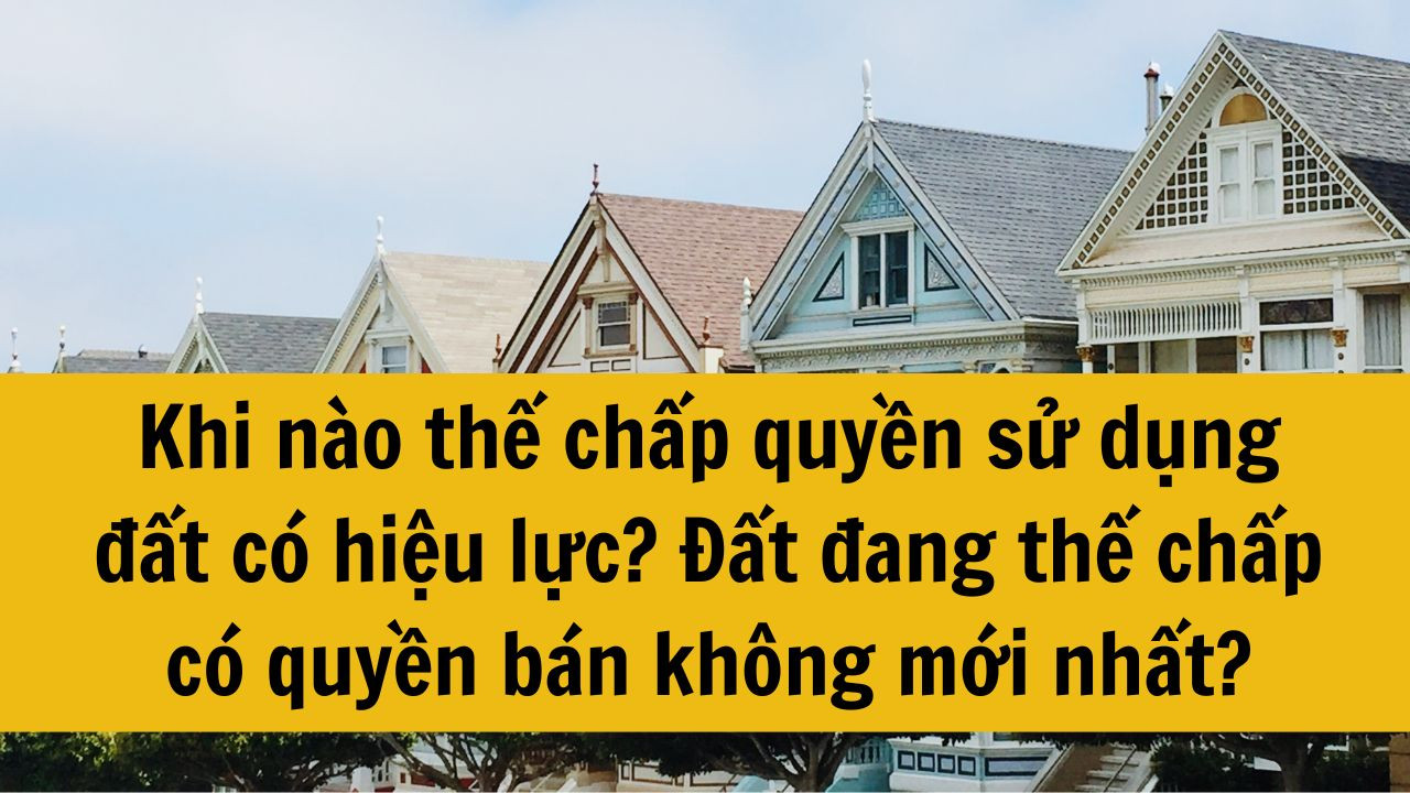 Khi nào thế chấp quyền sử dụng đất có hiệu lực? Đất đang thế chấp có quyền bán không mới nhất 2025?