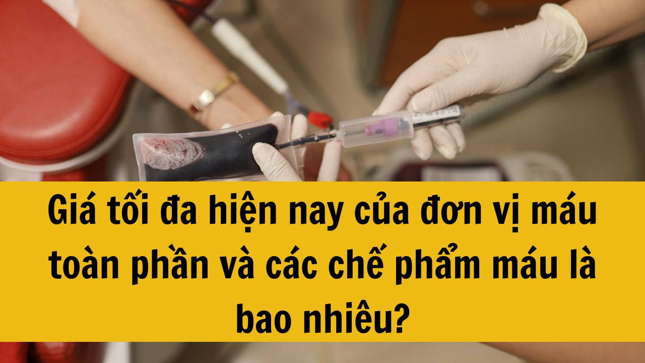 Giá tối đa hiện nay của đơn vị máu toàn phần và các chế phẩm máu là bao nhiêu?
