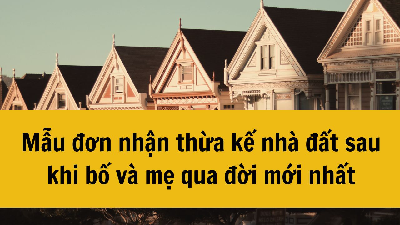 Mẫu đơn nhận thừa kế nhà đất sau khi bố và mẹ qua đời mới nhất 2025