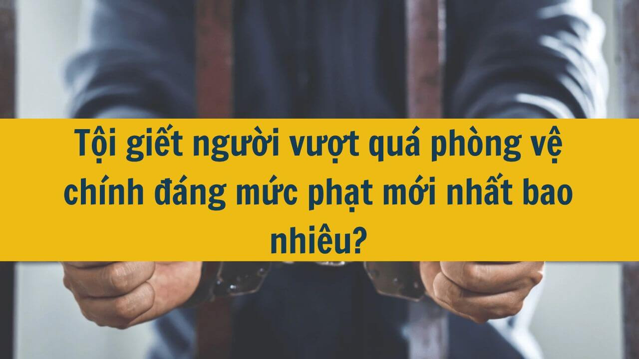Tội giết người vượt quá phòng vệ chính đáng mức phạt mới nhất 2025 bao nhiêu?