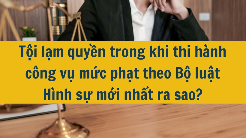 Tội lạm quyền trong khi thi hành công vụ mức phạt theo Bộ luật Hình sự mới nhất 2025 ra sao?