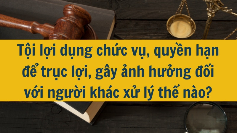 Tội lợi dụng chức vụ, quyền hạn để trục lợi, gây ảnh hưởng đối với người khác xử lý thế nào?
