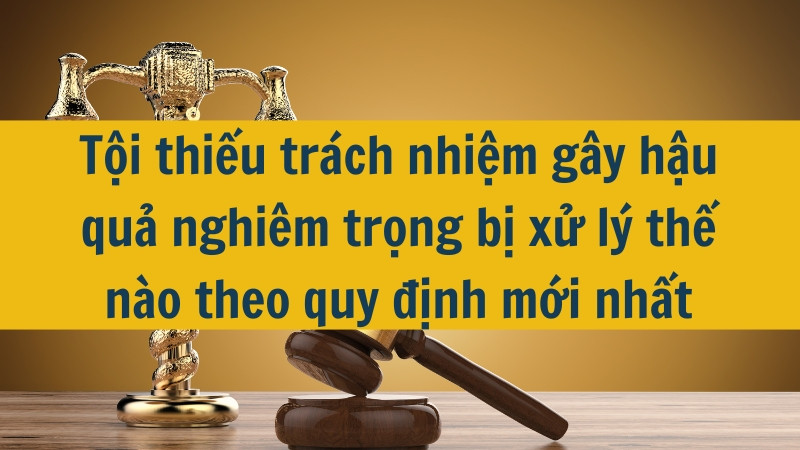 Tội thiếu trách nhiệm gây hậu quả nghiêm trọng bị xử lý thế nào theo quy định mới nhất 2025?