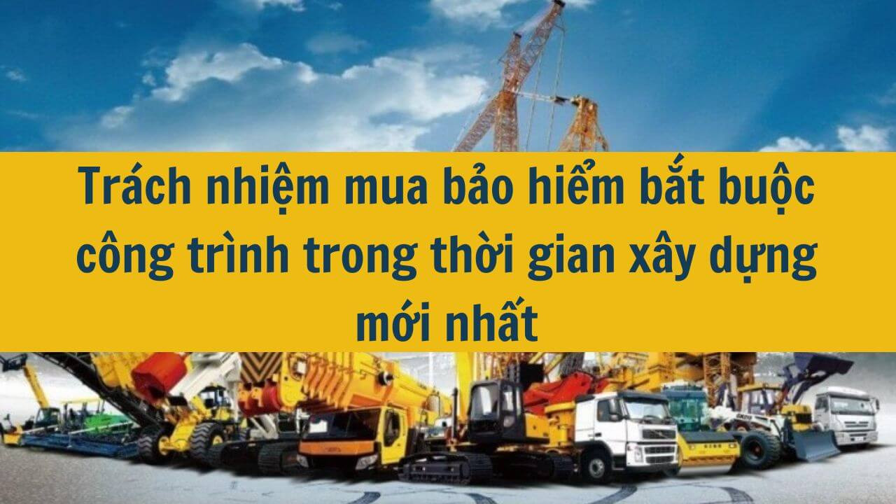 Trách nhiệm mua bảo hiểm bắt buộc công trình trong thời gian xây dựng mới nhất 2025
