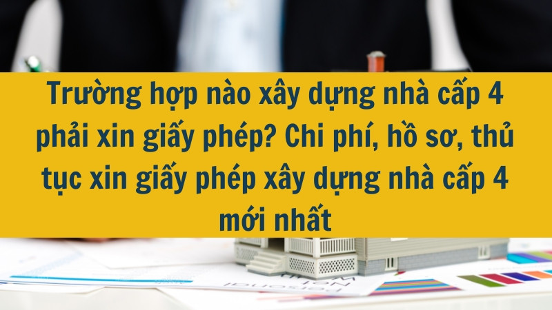Trường hợp nào xây dựng nhà cấp 4 phải xin giấy phép? Chi phí, hồ sơ, thủ tục xin giấy phép xây dựng nhà cấp 4 mới nhất 2025