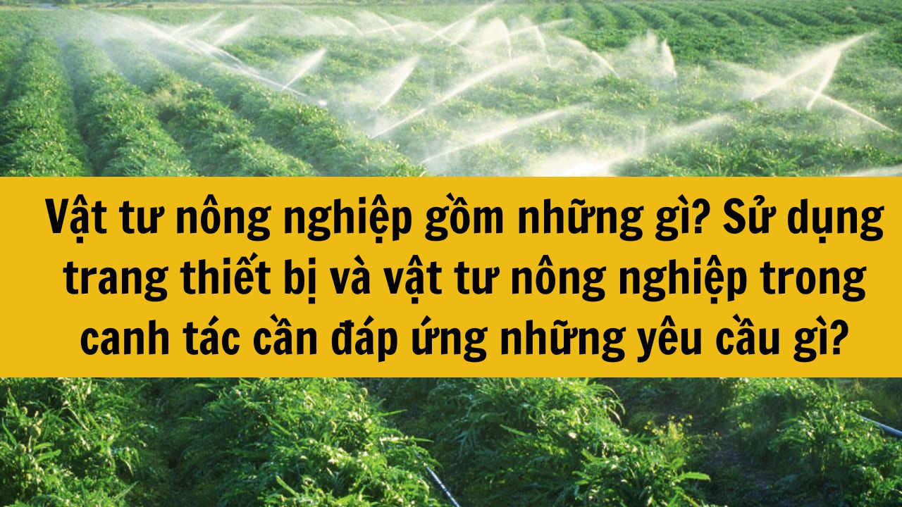 Vật tư nông nghiệp gồm những gì? Sử dụng trang thiết bị và vật tư nông nghiệp trong canh tác cần đáp ứng những yêu cầu gì?