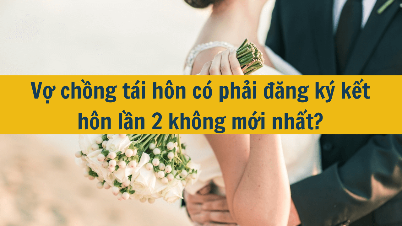 Vợ chồng tái hôn có phải đăng ký kết hôn lần 2 không mới nhất 2025?